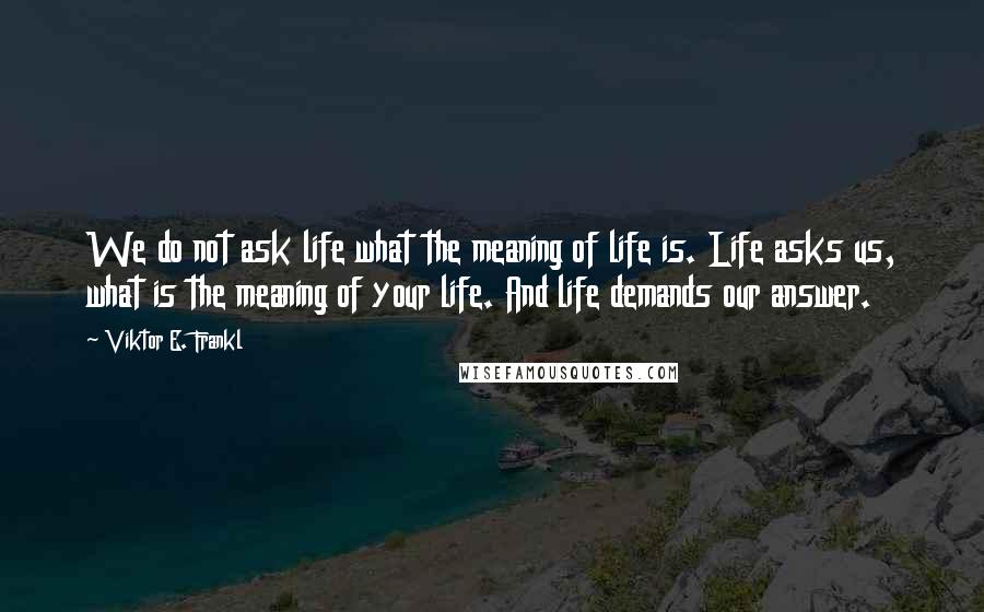 Viktor E. Frankl Quotes: We do not ask life what the meaning of life is. Life asks us, what is the meaning of your life. And life demands our answer.