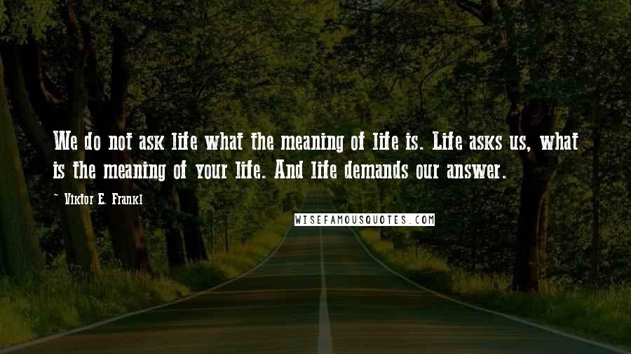Viktor E. Frankl Quotes: We do not ask life what the meaning of life is. Life asks us, what is the meaning of your life. And life demands our answer.