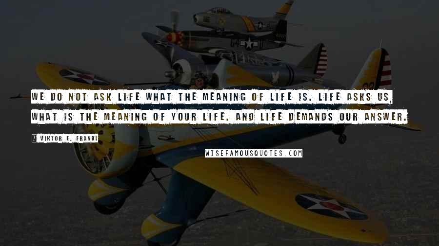 Viktor E. Frankl Quotes: We do not ask life what the meaning of life is. Life asks us, what is the meaning of your life. And life demands our answer.