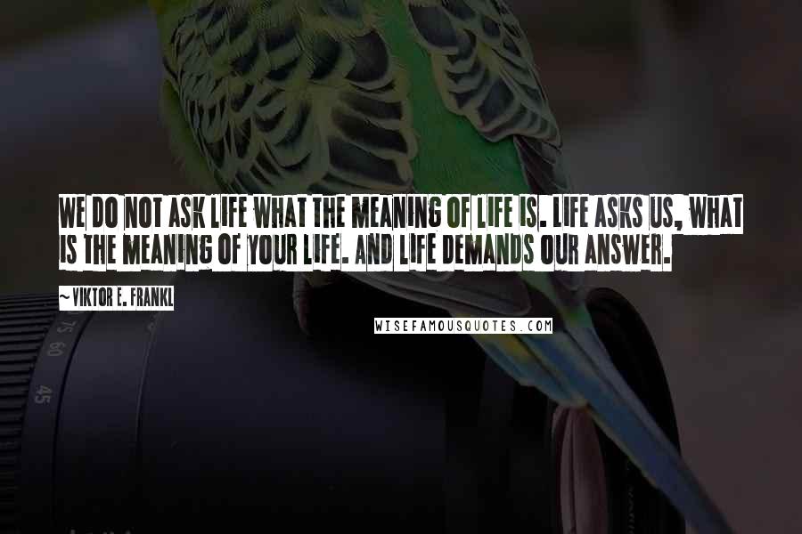Viktor E. Frankl Quotes: We do not ask life what the meaning of life is. Life asks us, what is the meaning of your life. And life demands our answer.