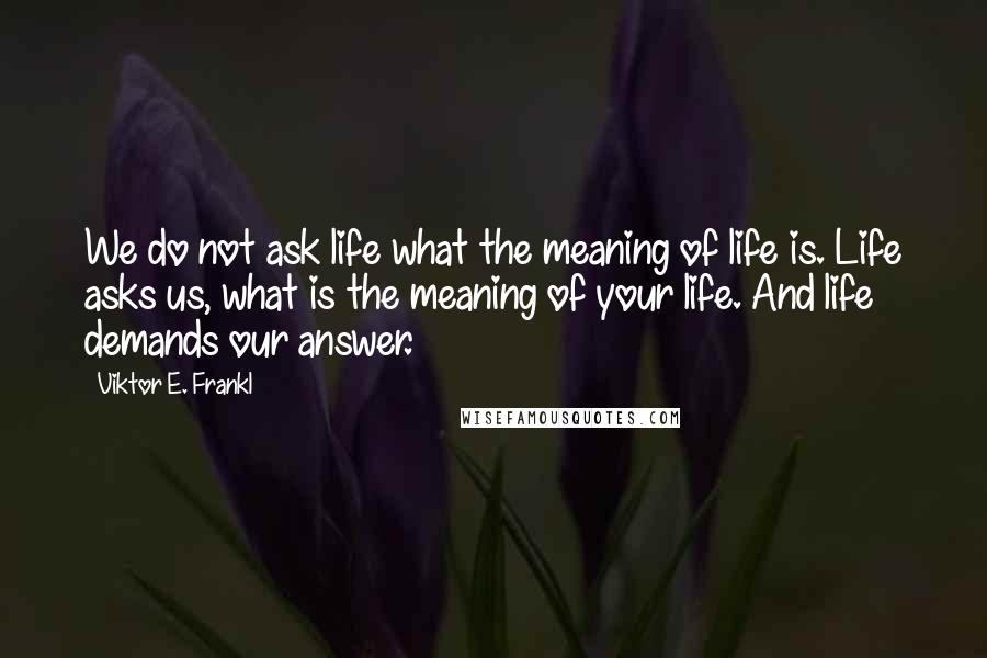 Viktor E. Frankl Quotes: We do not ask life what the meaning of life is. Life asks us, what is the meaning of your life. And life demands our answer.