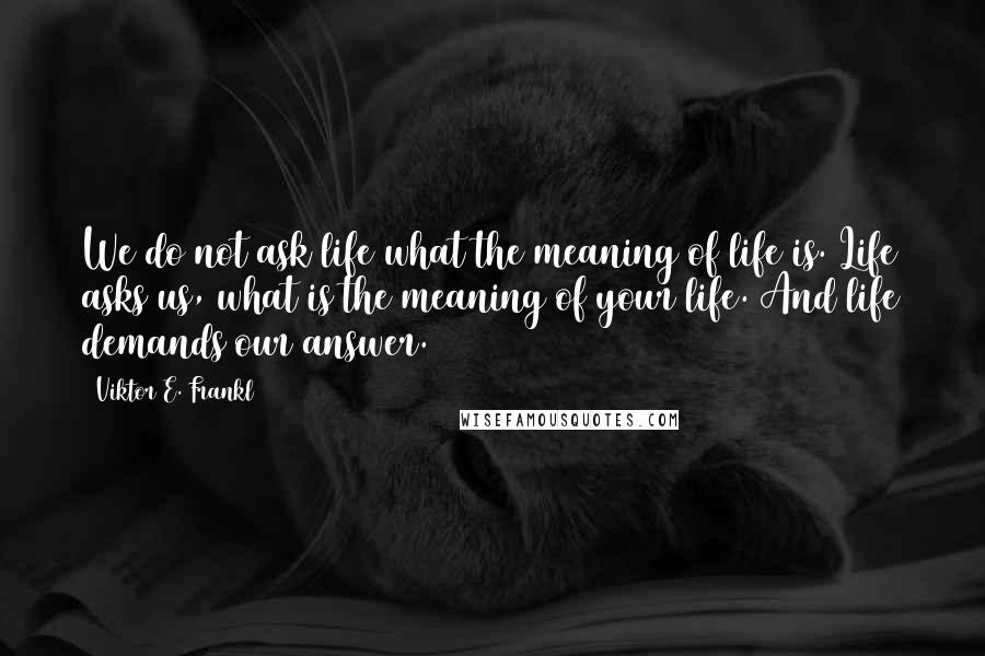 Viktor E. Frankl Quotes: We do not ask life what the meaning of life is. Life asks us, what is the meaning of your life. And life demands our answer.