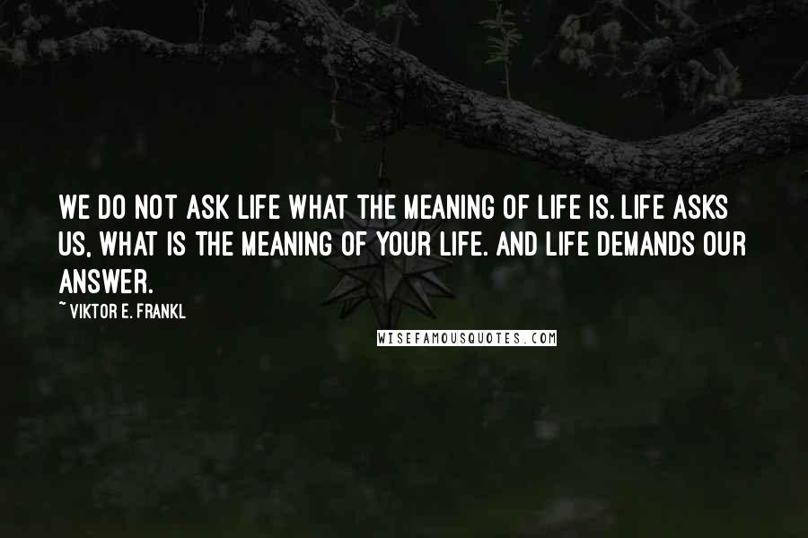 Viktor E. Frankl Quotes: We do not ask life what the meaning of life is. Life asks us, what is the meaning of your life. And life demands our answer.