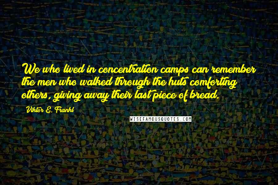 Viktor E. Frankl Quotes: We who lived in concentration camps can remember the men who walked through the huts comforting others, giving away their last piece of bread.