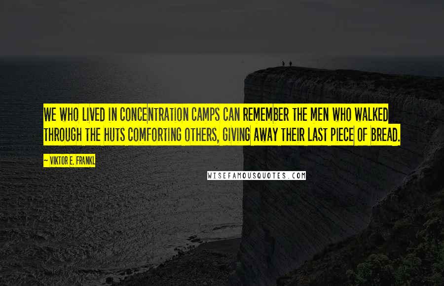 Viktor E. Frankl Quotes: We who lived in concentration camps can remember the men who walked through the huts comforting others, giving away their last piece of bread.