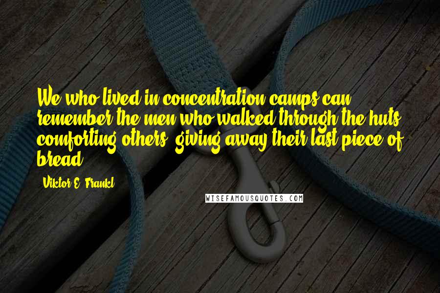 Viktor E. Frankl Quotes: We who lived in concentration camps can remember the men who walked through the huts comforting others, giving away their last piece of bread.