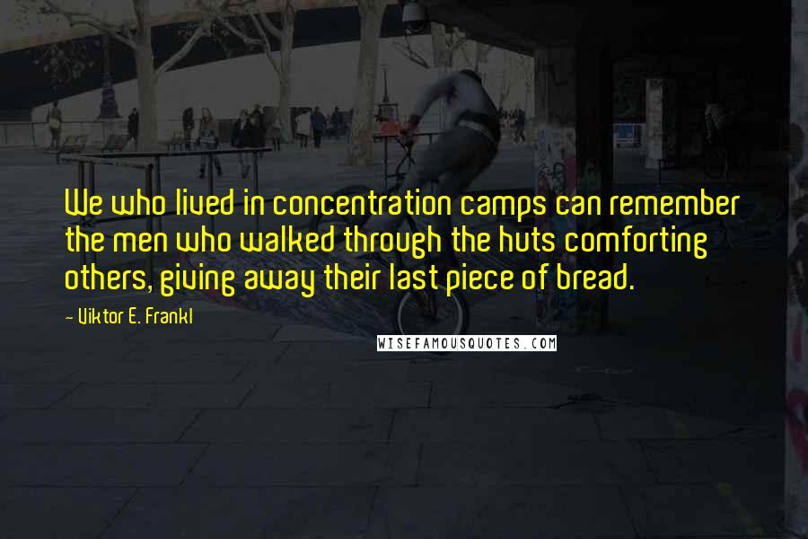 Viktor E. Frankl Quotes: We who lived in concentration camps can remember the men who walked through the huts comforting others, giving away their last piece of bread.