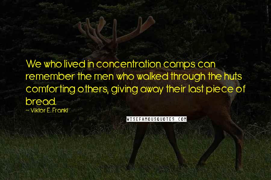 Viktor E. Frankl Quotes: We who lived in concentration camps can remember the men who walked through the huts comforting others, giving away their last piece of bread.