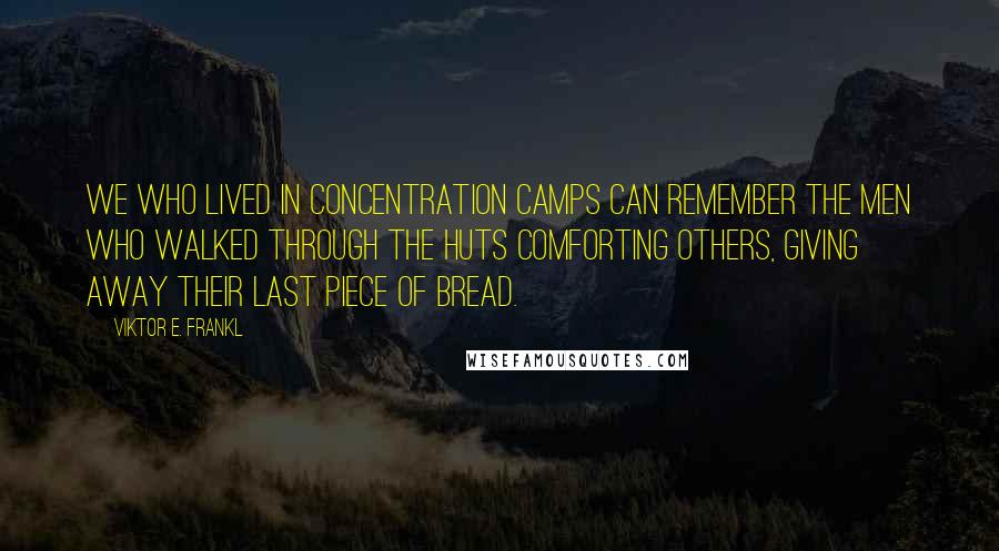 Viktor E. Frankl Quotes: We who lived in concentration camps can remember the men who walked through the huts comforting others, giving away their last piece of bread.