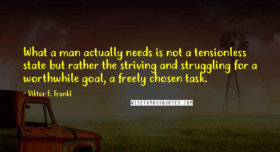 Viktor E. Frankl Quotes: What a man actually needs is not a tensionless state but rather the striving and struggling for a worthwhile goal, a freely chosen task.