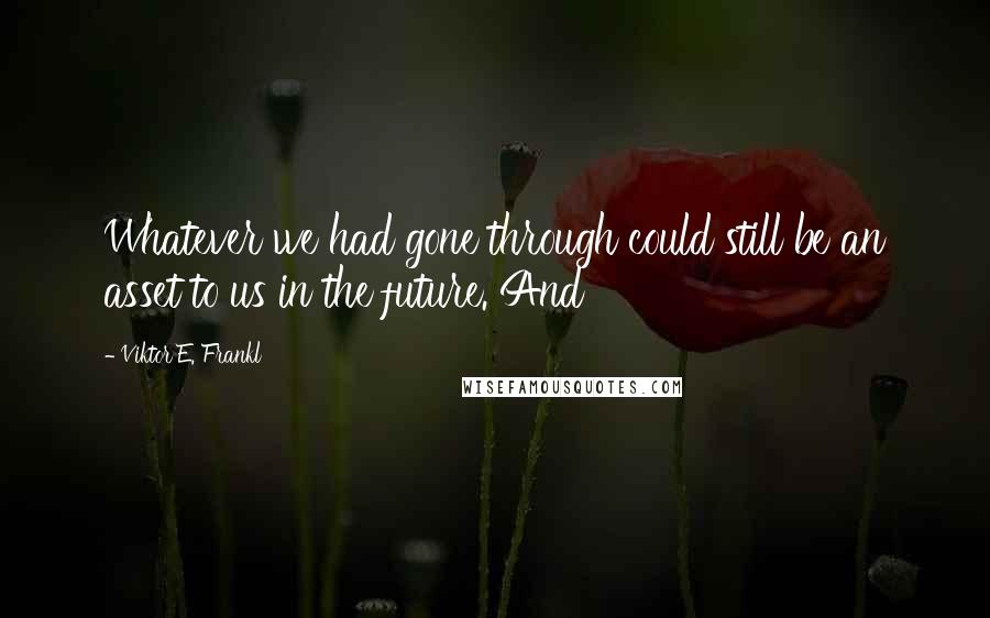 Viktor E. Frankl Quotes: Whatever we had gone through could still be an asset to us in the future. And