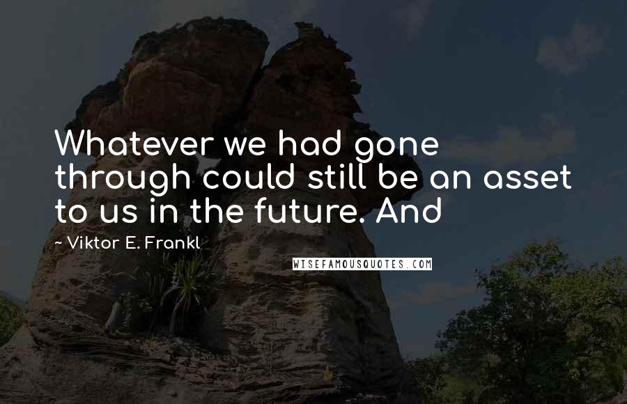 Viktor E. Frankl Quotes: Whatever we had gone through could still be an asset to us in the future. And