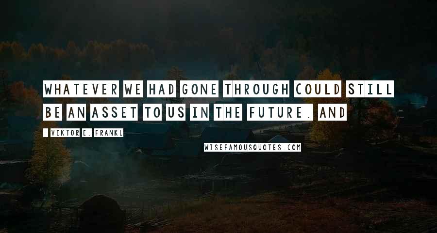 Viktor E. Frankl Quotes: Whatever we had gone through could still be an asset to us in the future. And