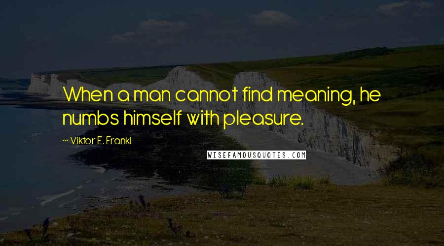 Viktor E. Frankl Quotes: When a man cannot find meaning, he numbs himself with pleasure.