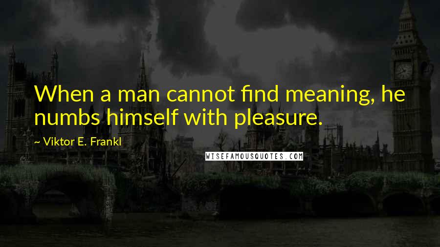 Viktor E. Frankl Quotes: When a man cannot find meaning, he numbs himself with pleasure.