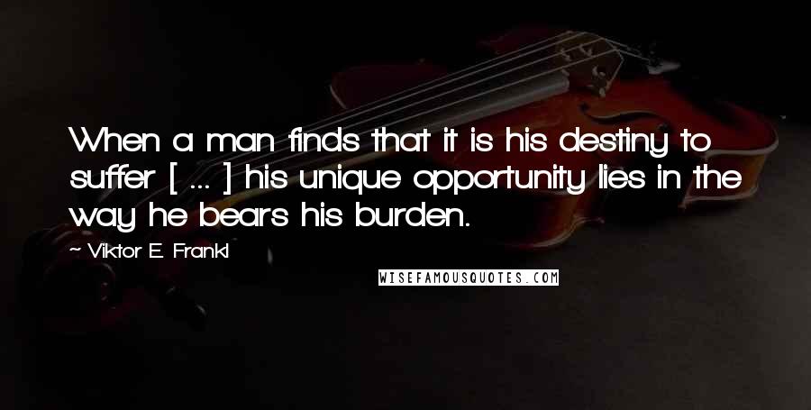 Viktor E. Frankl Quotes: When a man finds that it is his destiny to suffer [ ... ] his unique opportunity lies in the way he bears his burden.