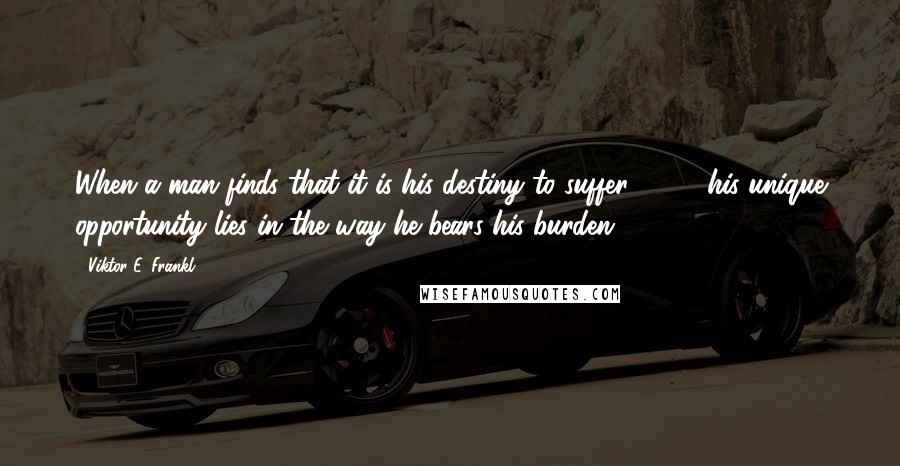 Viktor E. Frankl Quotes: When a man finds that it is his destiny to suffer [ ... ] his unique opportunity lies in the way he bears his burden.