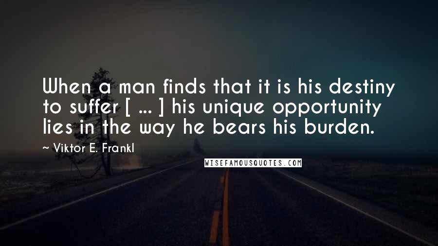 Viktor E. Frankl Quotes: When a man finds that it is his destiny to suffer [ ... ] his unique opportunity lies in the way he bears his burden.