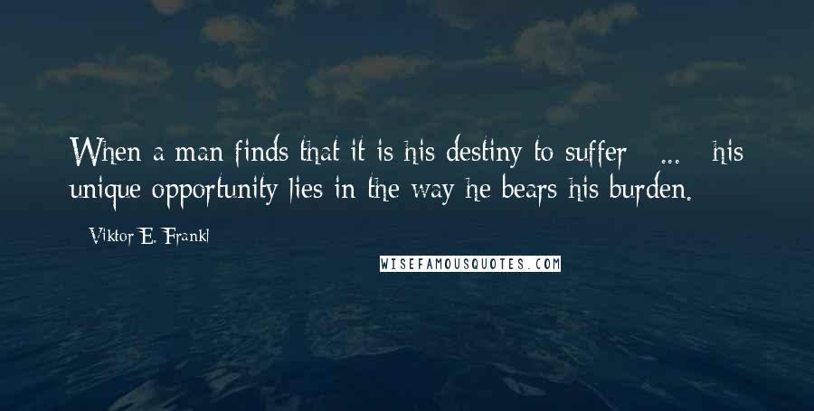 Viktor E. Frankl Quotes: When a man finds that it is his destiny to suffer [ ... ] his unique opportunity lies in the way he bears his burden.