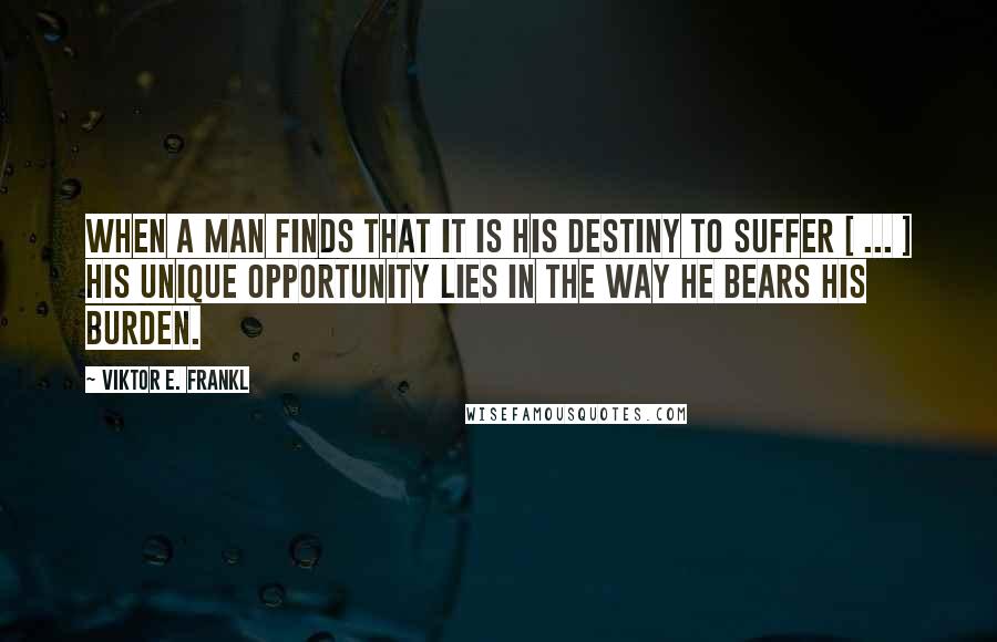 Viktor E. Frankl Quotes: When a man finds that it is his destiny to suffer [ ... ] his unique opportunity lies in the way he bears his burden.