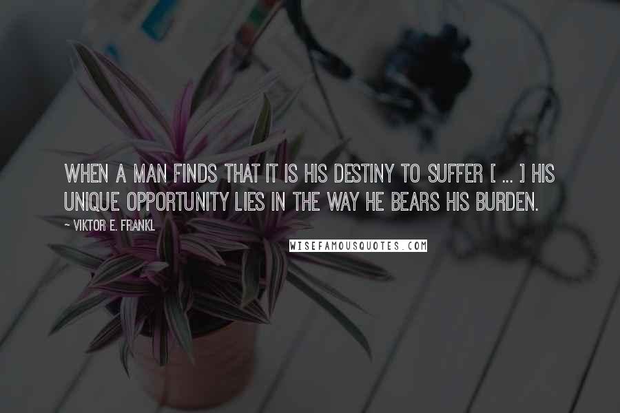 Viktor E. Frankl Quotes: When a man finds that it is his destiny to suffer [ ... ] his unique opportunity lies in the way he bears his burden.