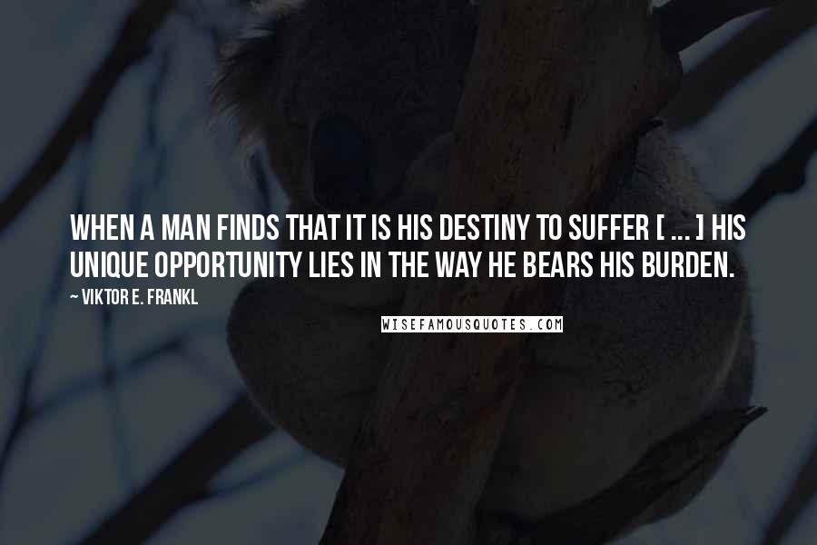 Viktor E. Frankl Quotes: When a man finds that it is his destiny to suffer [ ... ] his unique opportunity lies in the way he bears his burden.