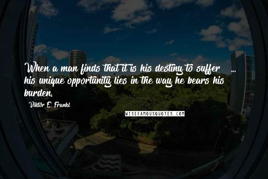 Viktor E. Frankl Quotes: When a man finds that it is his destiny to suffer [ ... ] his unique opportunity lies in the way he bears his burden.