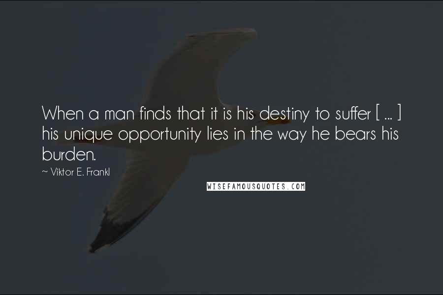 Viktor E. Frankl Quotes: When a man finds that it is his destiny to suffer [ ... ] his unique opportunity lies in the way he bears his burden.