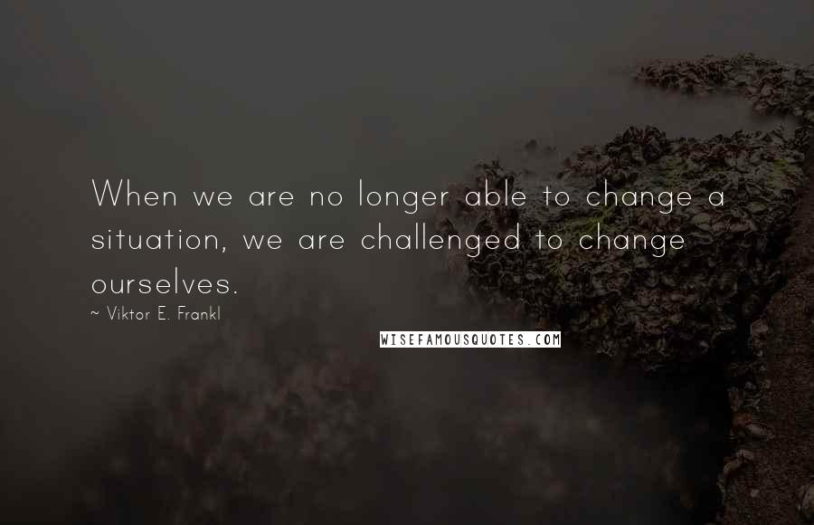 Viktor E. Frankl Quotes: When we are no longer able to change a situation, we are challenged to change ourselves.