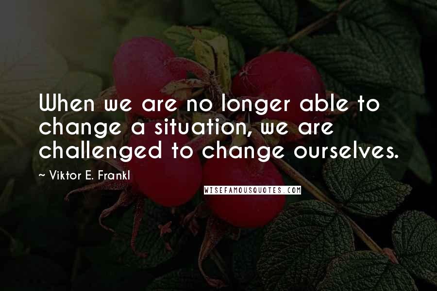 Viktor E. Frankl Quotes: When we are no longer able to change a situation, we are challenged to change ourselves.