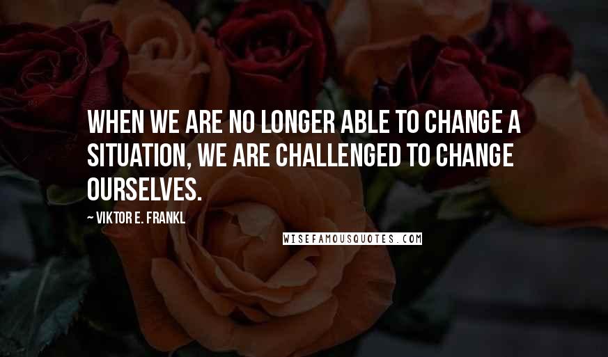 Viktor E. Frankl Quotes: When we are no longer able to change a situation, we are challenged to change ourselves.