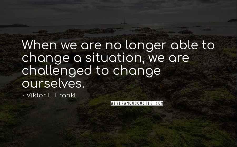 Viktor E. Frankl Quotes: When we are no longer able to change a situation, we are challenged to change ourselves.