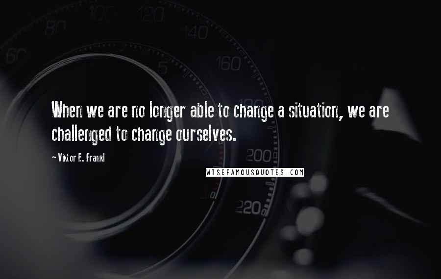 Viktor E. Frankl Quotes: When we are no longer able to change a situation, we are challenged to change ourselves.