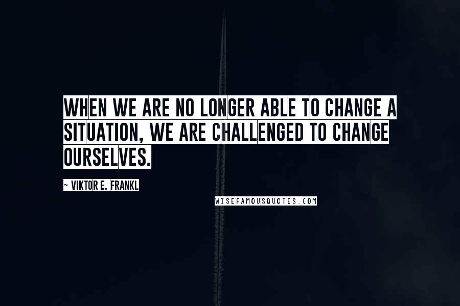 Viktor E. Frankl Quotes: When we are no longer able to change a situation, we are challenged to change ourselves.