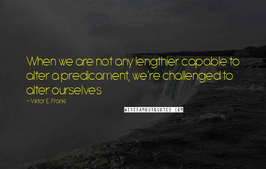 Viktor E. Frankl Quotes: When we are not any lengthier capable to alter a predicament, we're challenged to alter ourselves