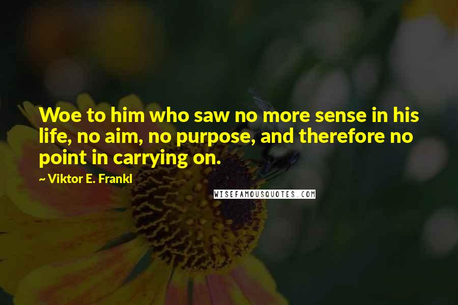 Viktor E. Frankl Quotes: Woe to him who saw no more sense in his life, no aim, no purpose, and therefore no point in carrying on.