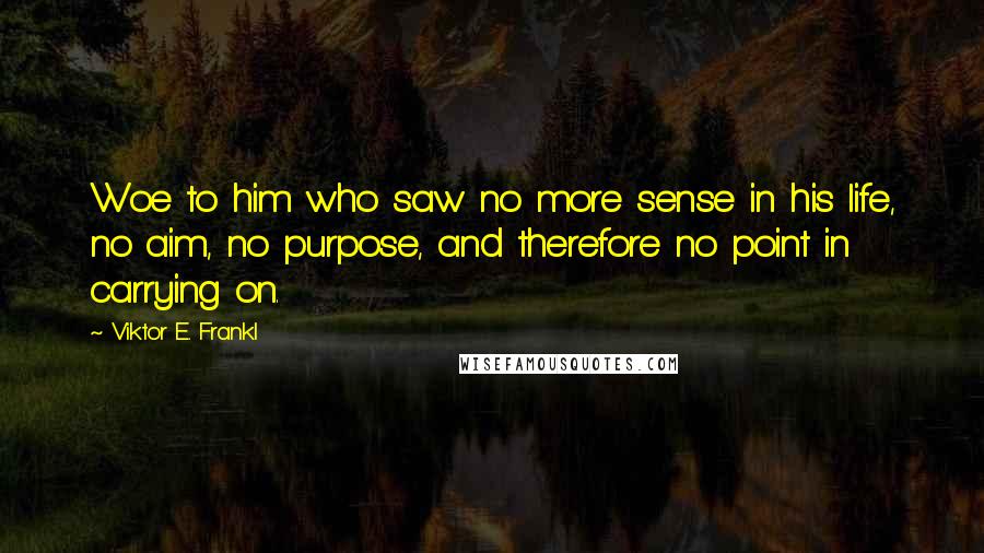 Viktor E. Frankl Quotes: Woe to him who saw no more sense in his life, no aim, no purpose, and therefore no point in carrying on.