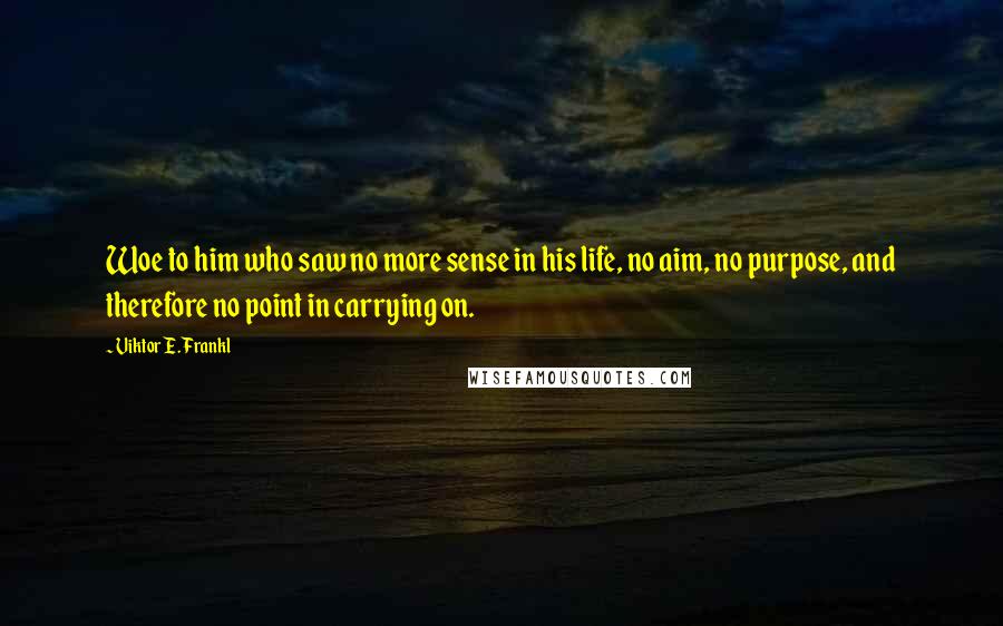 Viktor E. Frankl Quotes: Woe to him who saw no more sense in his life, no aim, no purpose, and therefore no point in carrying on.