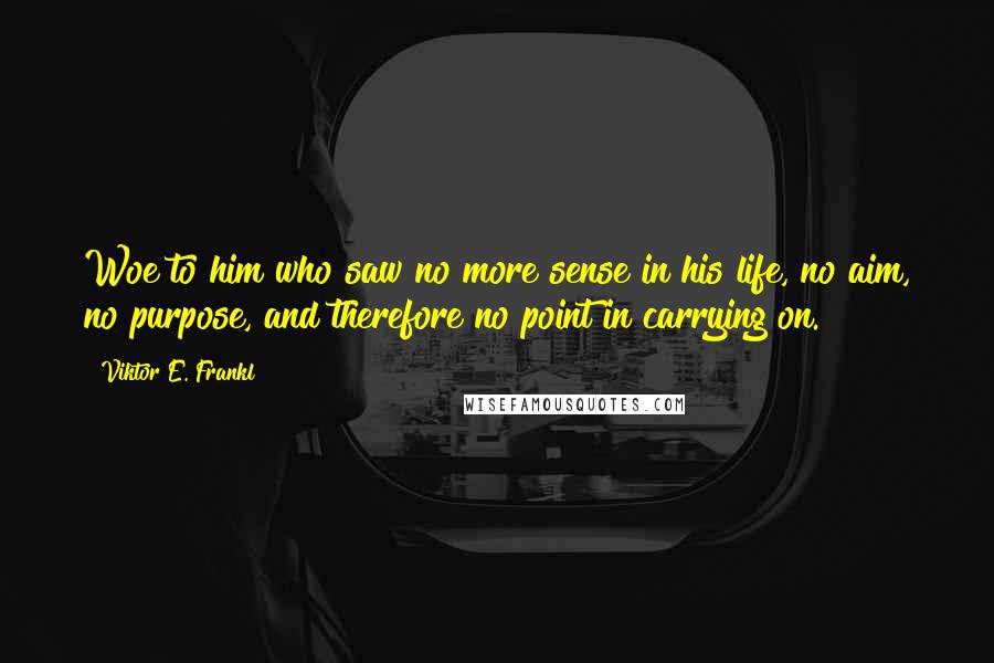 Viktor E. Frankl Quotes: Woe to him who saw no more sense in his life, no aim, no purpose, and therefore no point in carrying on.