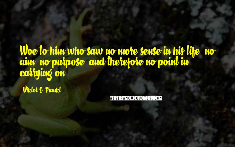 Viktor E. Frankl Quotes: Woe to him who saw no more sense in his life, no aim, no purpose, and therefore no point in carrying on.