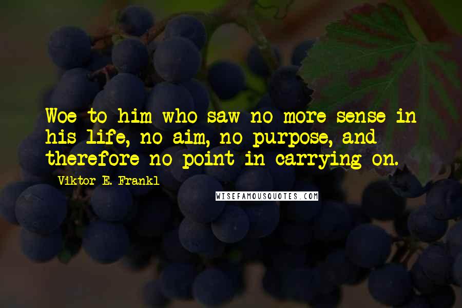 Viktor E. Frankl Quotes: Woe to him who saw no more sense in his life, no aim, no purpose, and therefore no point in carrying on.