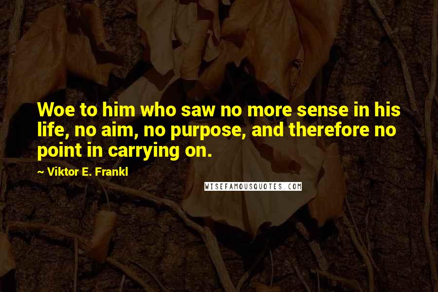 Viktor E. Frankl Quotes: Woe to him who saw no more sense in his life, no aim, no purpose, and therefore no point in carrying on.