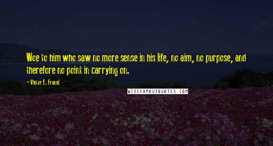 Viktor E. Frankl Quotes: Woe to him who saw no more sense in his life, no aim, no purpose, and therefore no point in carrying on.