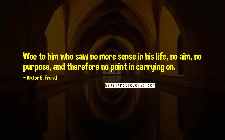 Viktor E. Frankl Quotes: Woe to him who saw no more sense in his life, no aim, no purpose, and therefore no point in carrying on.