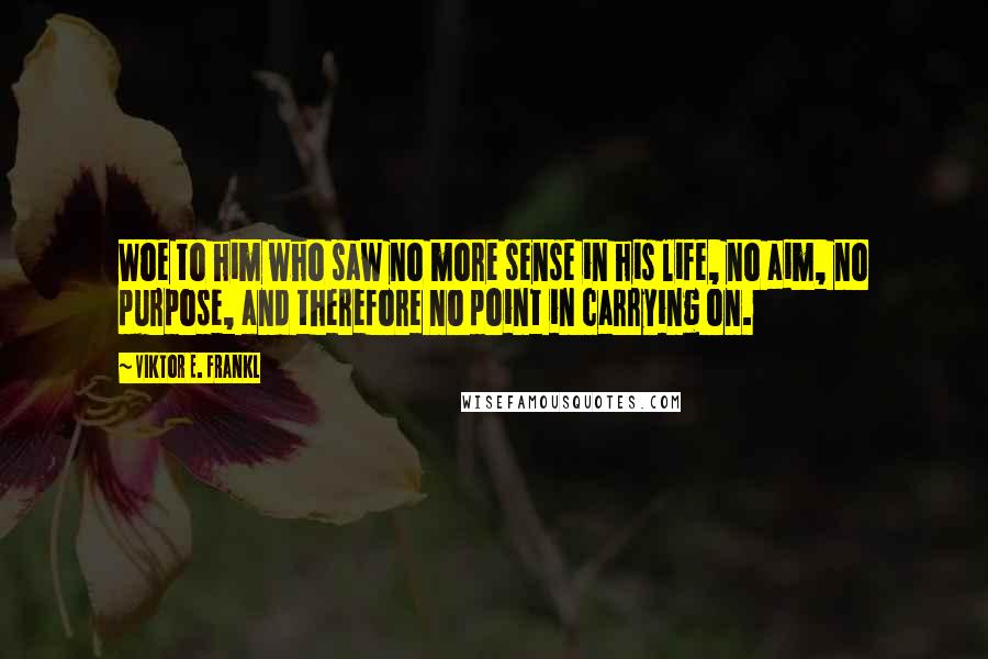 Viktor E. Frankl Quotes: Woe to him who saw no more sense in his life, no aim, no purpose, and therefore no point in carrying on.