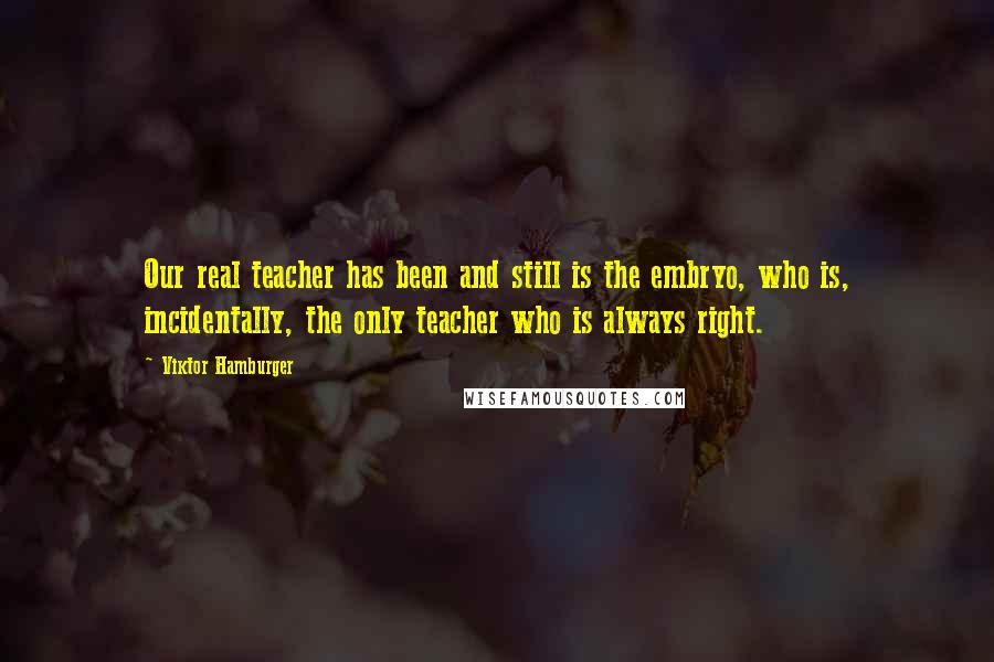 Viktor Hamburger Quotes: Our real teacher has been and still is the embryo, who is, incidentally, the only teacher who is always right.