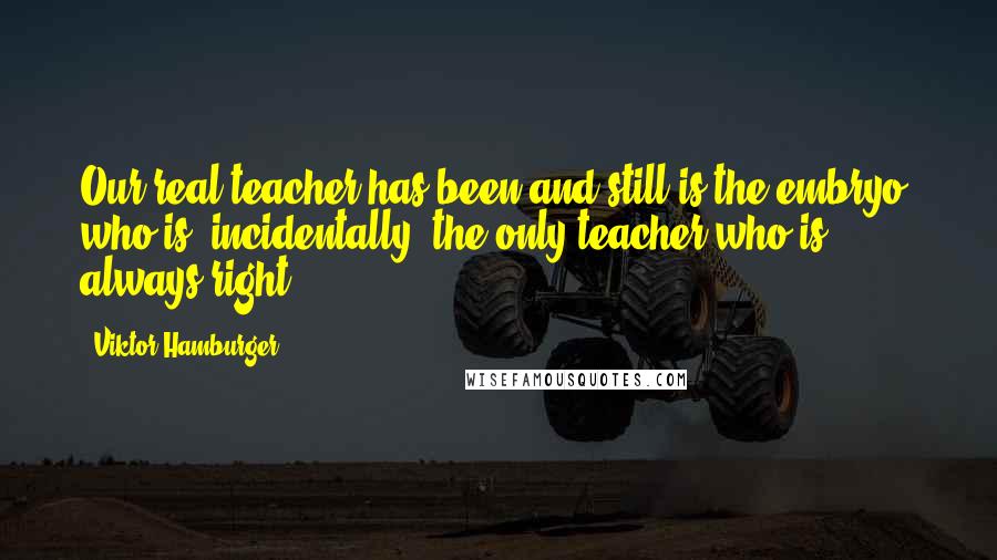Viktor Hamburger Quotes: Our real teacher has been and still is the embryo, who is, incidentally, the only teacher who is always right.