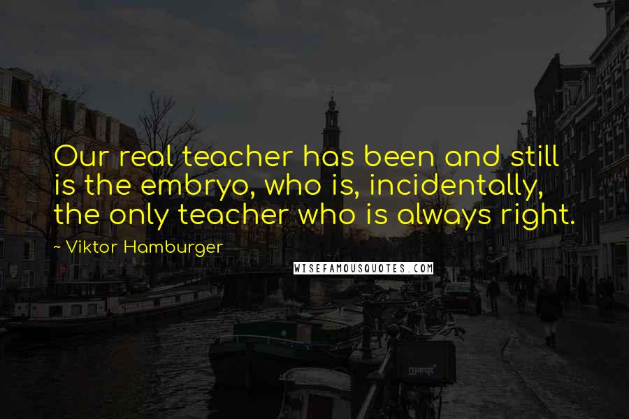 Viktor Hamburger Quotes: Our real teacher has been and still is the embryo, who is, incidentally, the only teacher who is always right.