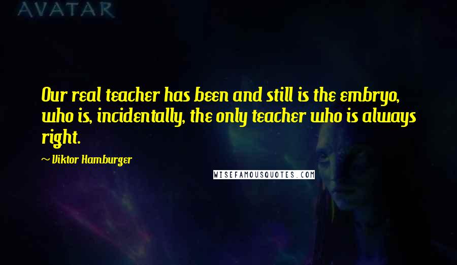 Viktor Hamburger Quotes: Our real teacher has been and still is the embryo, who is, incidentally, the only teacher who is always right.