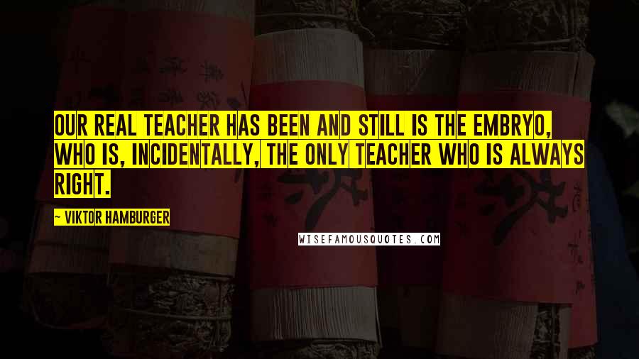 Viktor Hamburger Quotes: Our real teacher has been and still is the embryo, who is, incidentally, the only teacher who is always right.